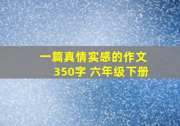 一篇真情实感的作文 350字 六年级下册